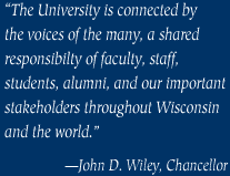 “The University is connected bythe voices of the many, a shared responsibilty of faculty, staff, students, alumni, and our important stakeholders throughout Wisconsin and the world.”—John D. Wiley, Chancellor