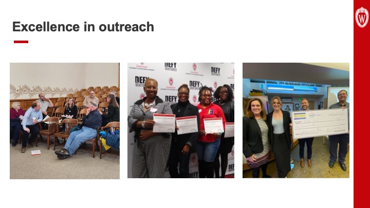 Slide 15: Text reads,”Excellence in outreach” above three photos. The photo on the left shows a group of eight people sitting in wooden chairs in a small lecture hall. They’re in conversation with one another. In the middle, the photo shows four women holding certificates of entrepreneurship awarded by UW–Madison’s Division of Extension. The photo on the right shows four people holding up a large check from the Launch Alliance for $500.