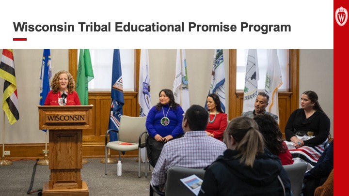 Slide 21: Text reads “Wisconsin Tribal Educational Promise Program” above a photo of Chancellor Mnookin at left speaking from a podium are Carla Vigue, director of tribal relations for UW–Madison; Shannon Holsey, president of the Stockbridge-Munsee Band of Mohican Indians and chairwoman of the Great Lakes Inter-Tribal Council; Jon Greendeer, president of Ho-Chunk Nation; and Kalista Memengwaa Cadotte, UW student and member of Lac Courte Oreilles Band of Lake Superior Ojibwe.