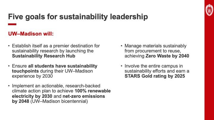 Slide 28: Text reads, “Five goals for sustainability leadership. UW–Madison will: Establish itself as a premier destination for sustainability research by launching the Sustainability Research Hub. Ensure all students have sustainability touchpoints during their UW–Madison experience by 2030. Implement an actionable, research-backed climate action plan to achieve 100% renewable electricity by 2030 and net-zero emissions by 2048 (UW–Madison bicentennial). Manage materials sustainably from procurement to reuse, achieving Zero Waste by 2040. Involve the entire campus in sustainability efforts and earn a STARS Gold rating by 2025.”